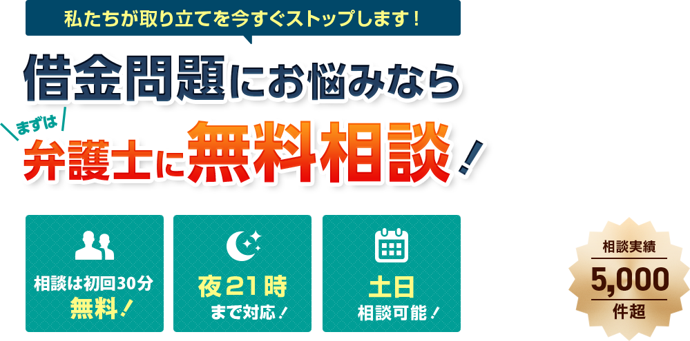 私たちが取り立てを今すぐストップします！／借金問題にお悩みならまずは弁護士に無料相談！／相談は何度でも無料！／夜21時まで対応！／土日相談可能！／相談実績5,000件超