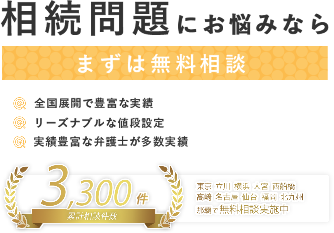 相続問題にお悩みならまずは無料相談 全国展開に豊富な実績/リーズナブルな値段設定/実績豊富な弁護士が多数在籍 全国展開に豊富な実績/リーズナブルな値段設定/実績豊富な弁護士が多数在籍 東京・立川・横浜・大宮・⻄船橋・高崎・名古屋・仙台・福岡・那覇で無料相談実施中!