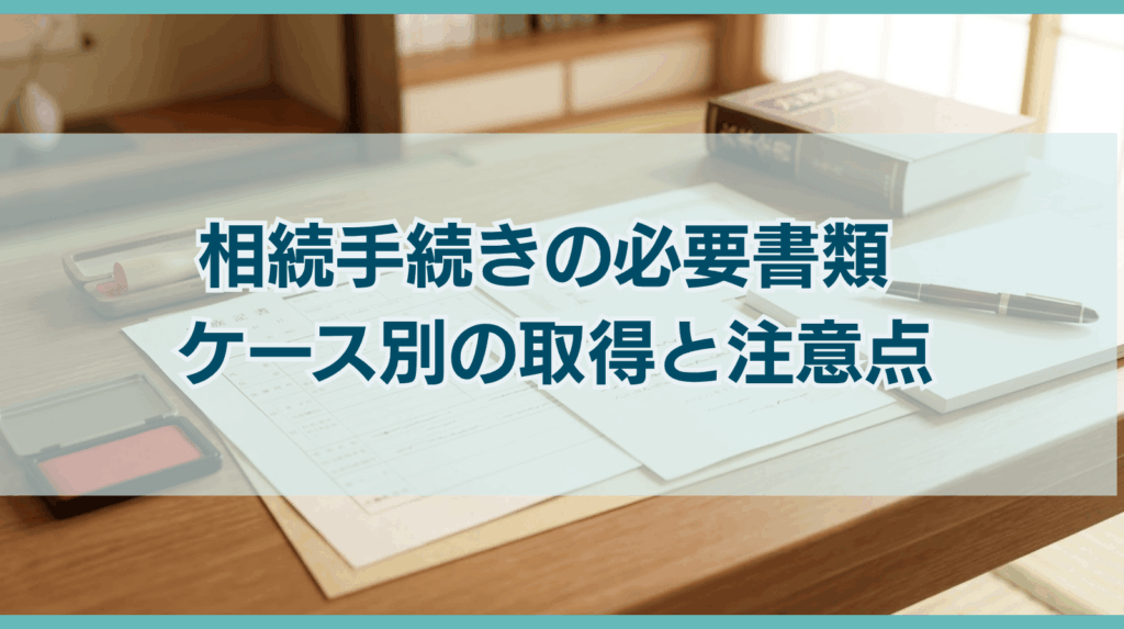 相続手続きの必要書類 ケース別の取得と注意点