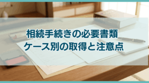 相続手続きの必要書類 ケース別の取得と注意点