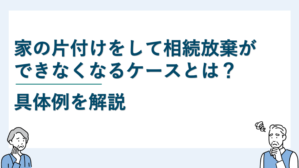 家の片付けをして相続放棄ができなくなるケースとは？具体例を解説