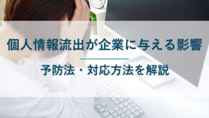 個人情報流出が企業に与える影響6つ｜予防法・漏洩後の対応方法を解説