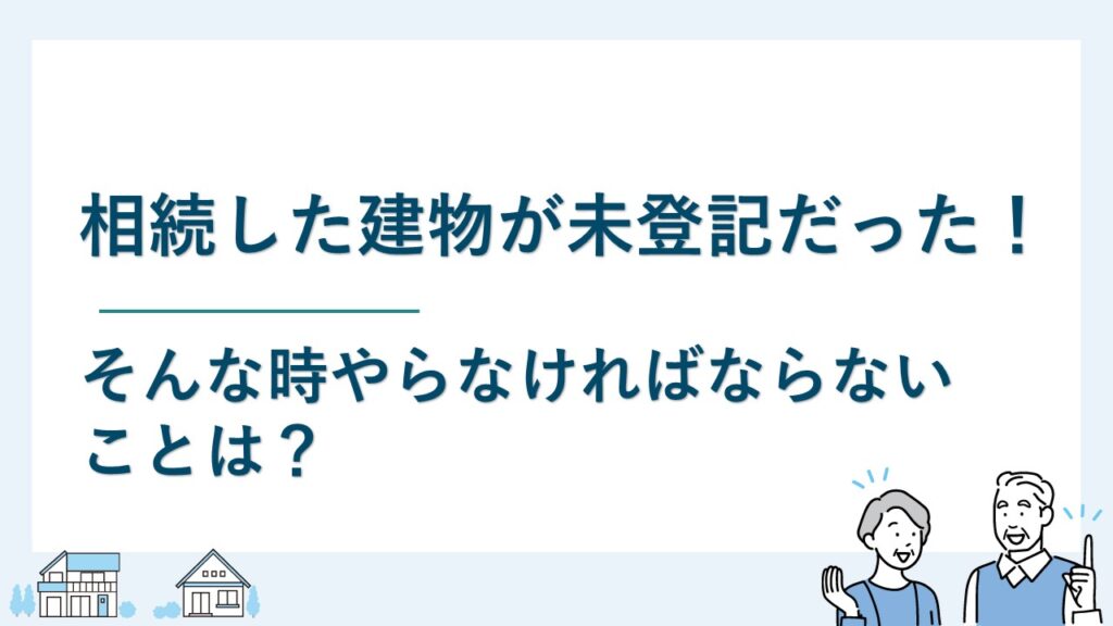 相続した建物が未登記だった！そんな時やらなければならないことは？