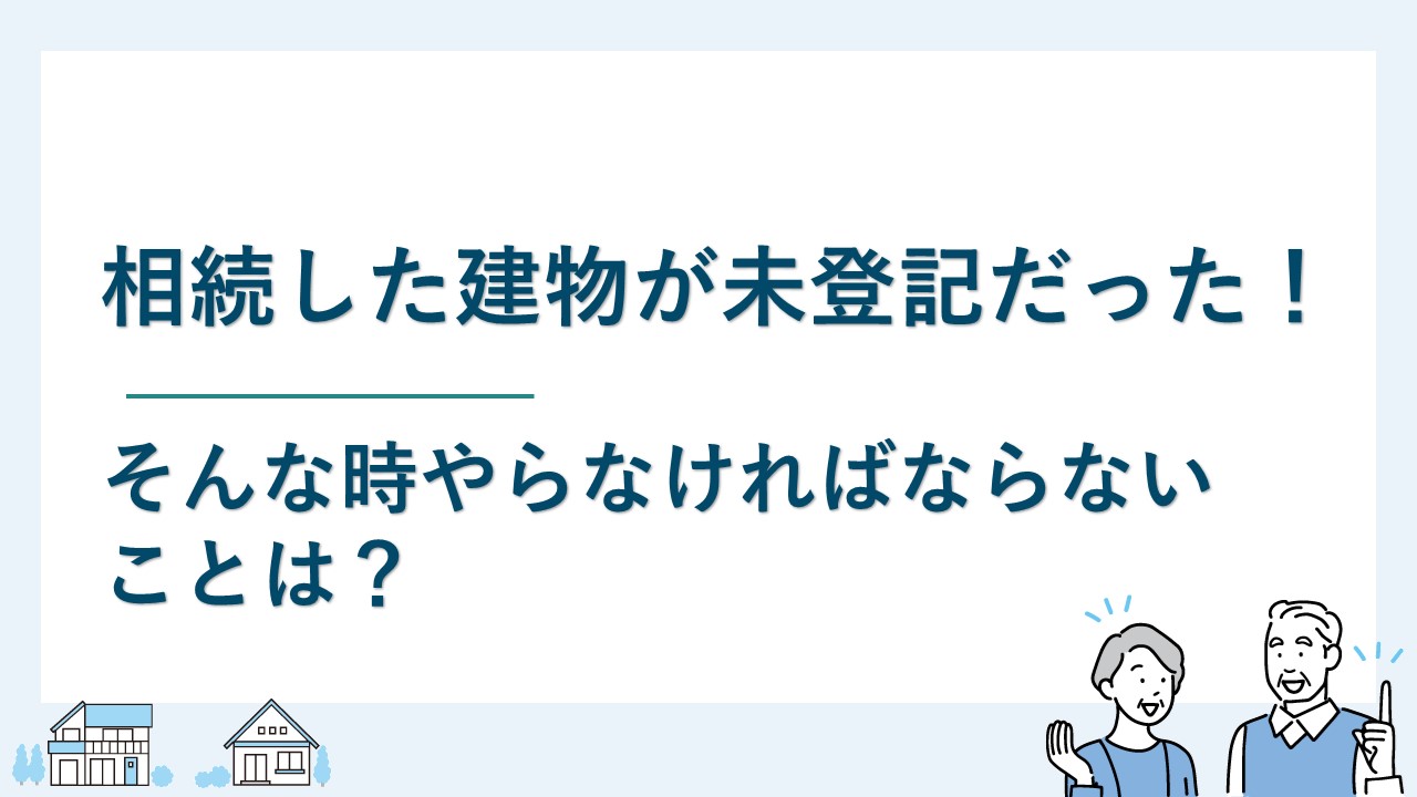 相続した建物が未登記だった！そんな時やらなければならないことは？
