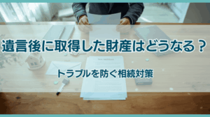 遺言作成後に取得した財産の扱いは？相続トラブルを防ぐ対策を徹底解説
