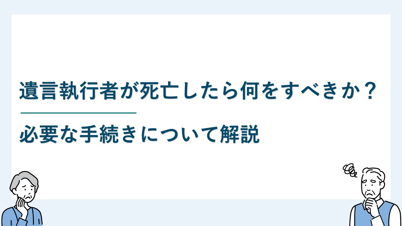 遺言執行者が死亡したら何をすべきか？必要な手続きについて解説