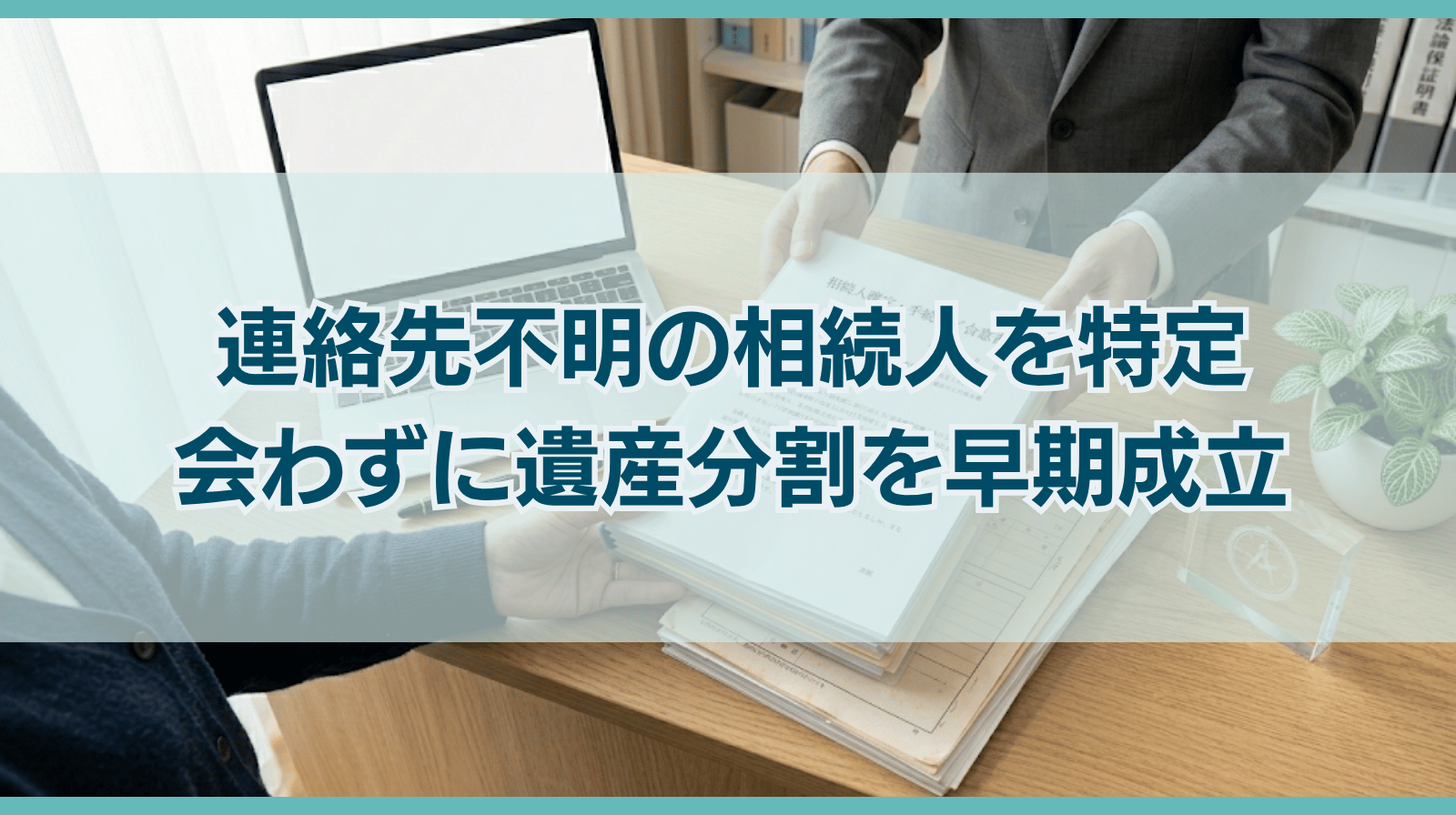 連絡先不明の相続人を特定し、一度も会わずに遺産分割を早期成立させた解決事例