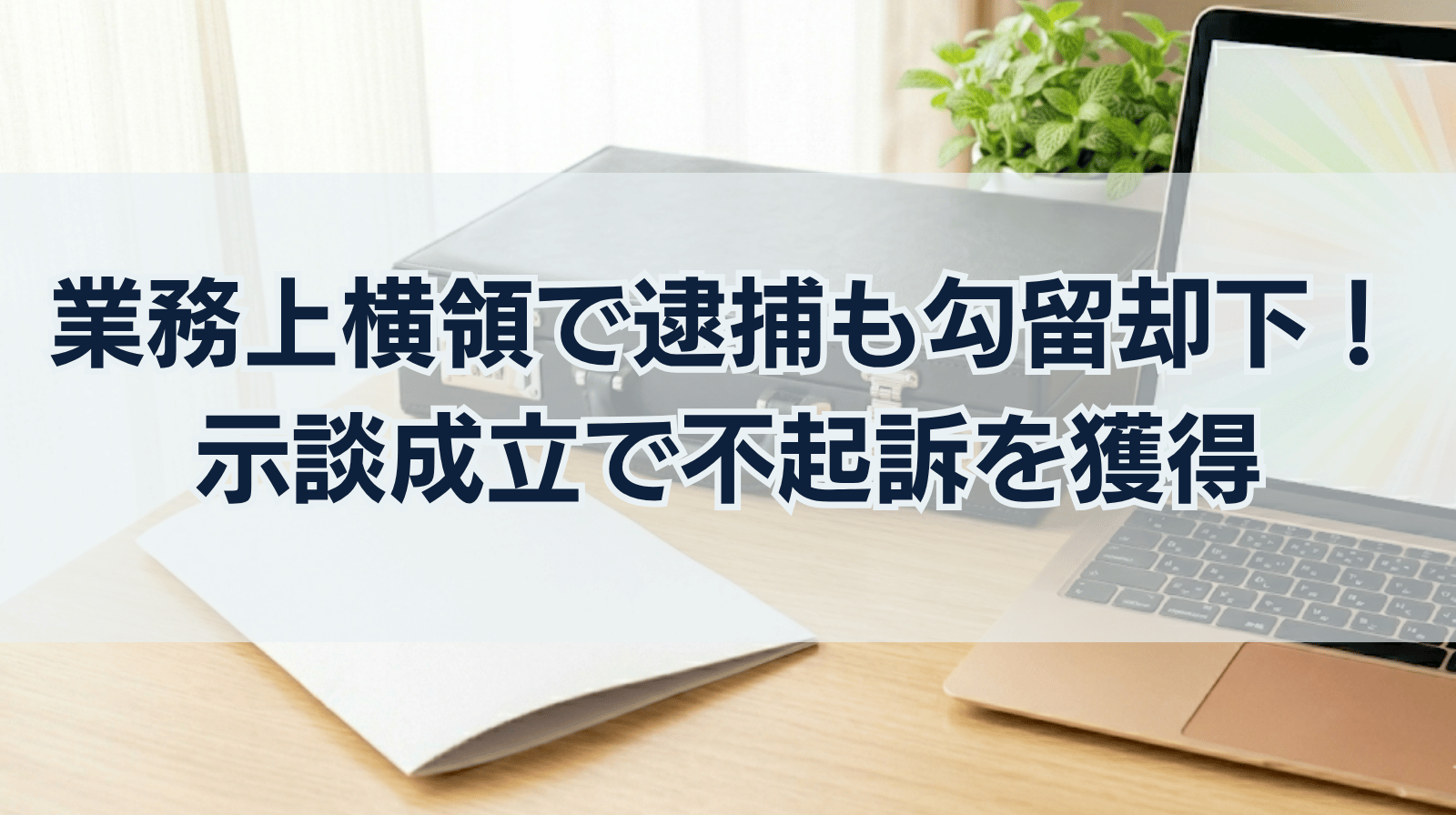 業務上横領で逮捕されるも、勾留却下で即釈放。示談成立と不起訴を勝ち取った執念の弁護
