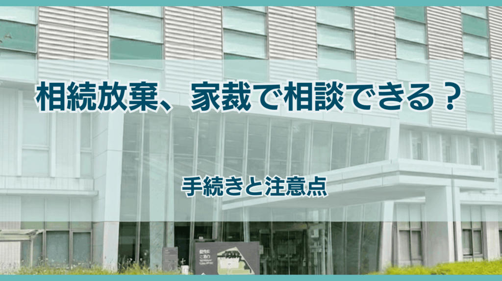 相続放棄の相談は家庭裁判所でできる？手続きの流れと注意点を弁護士が徹底解説